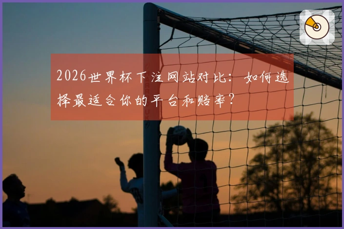 2026世界杯下注网站对比：如何选择最适合你的平台和赔率？