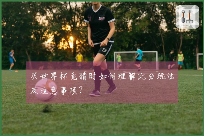 买世界杯竞猜时如何理解比分玩法及注意事项？